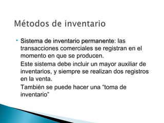 

Sistema de inventario permanente: las
permanente
transacciones comerciales se registran en el
momento en que se producen.
Este sistema debe incluir un mayor auxiliar de
inventarios, y siempre se realizan dos registros
en la venta.
También se puede hacer una “toma de
inventario”

 