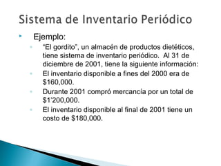 Ejemplo:



◦

◦
◦
◦

“El gordito”, un almacén de productos dietéticos,
tiene sistema de inventario periódico. Al 31 de
diciembre de 2001, tiene la siguiente información:
El inventario disponible a fines del 2000 era de
$160,000.
Durante 2001 compró mercancía por un total de
$1’200,000.
El inventario disponible al final de 2001 tiene un
costo de $180,000.

 