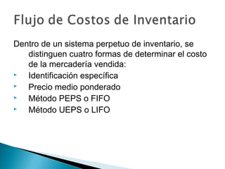 Dentro de un sistema perpetuo de inventario, se
distinguen cuatro formas de determinar el costo
de la mercadería vendida:

Identificación específica

Precio medio ponderado

Método PEPS o FIFO

Método UEPS o LIFO

 