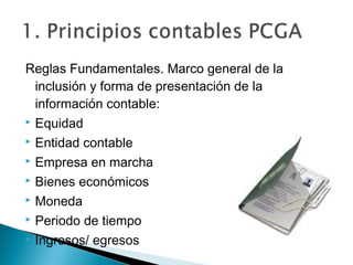 Reglas Fundamentales. Marco general de la
inclusión y forma de presentación de la
información contable:
 Equidad
 Entidad contable
 Empresa en marcha
 Bienes económicos
 Moneda
 Periodo de tiempo
 Ingresos/ egresos

 