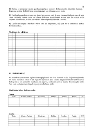 15
1ª) Destina-se a registrar valores que fazem parte do histórico do lançamento, é também chamada
de coluna auxiliar do histórico e somente poderá ser utilizada nesses casos.

2ª) É utilizada quando temos em um único lançamento mais de uma conta debitada ou mais de uma
conta creditada. Nestes casos, os valores debitados ou creditados a cada uma das contas, serão
lançados nesta coluna, a soma dos valores será sempre efetuada na 3ª coluna.

3ª) Destina-se sempre a receber o valor total do lançamento, seja qual for a fórmula da partida
dobrada adotada.


Modelo do livro Diário:




11. LIVRO RAZÃO

No passado as contas eram registradas nas páginas de um livro chamado razão. Hoje são registradas
em fichas ou folhas soltas ou em registros especiais, pelo sistema de processamento eletrônico de
dados; mas o seu conjunto, mantidas em arquivo, continuam com a mesma denominação razão.
Para cada conta deve existir pelo menos uma ficha de razão.


Modelos de folhas do livro razão:

Conta:
   Data         Contra Partida       Histórico        Débito      Crédito        Saldo      D/C




Conta:
   Data         Contra Partida       Histórico        Débito      Crédito        Saldo      D/C
 