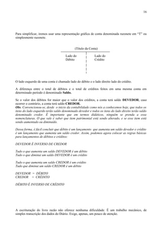 16




Para simplificar, iremos usar uma representação gráfica de conta denominada razonete em “T” ou
simplesmente razonete.


                                            (Título da Conta)

                                     Lado do               Lado do
                                     Débito                Crédito




O lado esquerdo de uma conta é chamado lado do débito e o lado direito lado do crédito.

A diferença entre o total de débitos e o total de créditos feitos em uma mesma conta em
determinado período é denominado Saldo.

Se o valor dos débitos for maior que o valor dos créditos, a conta terá saldo DEVEDOR, caso
ocorrer o contrário, a conta terá saldo CREDOR.
Obs. Convencionou-se, desde o inicio da contabilidade como nós a conhecemos hoje, que todos os
itens do lado esquerdo terão saldo denominado devedor e todos os itens do lado direito terão saldo
denominado credor. É importante que em termos didáticos, ninguém se prenda a essa
nomenclaturas. O que vale é saber que item patrimonial está sendo alterado, e se esse item está
sendo aumentado ou diminuído.

Dessa forma, é fácil concluir que débito é um lançamento que aumenta um saldo devedor e crédito
é um lançamento que aumenta um saldo credor. Assim, podemos agora colocar as regras básicas
para lançamentos de débitos e créditos:

DEVEDOR É INVERSO DE CREDOR

Tudo o que aumenta um saldo DEVEDOR é um débito
Tudo o que diminui um saldo DEVEDOR é um crédito

Tudo o que aumenta um saldo CREDOR é um crédito
Tudo que diminui um saldo CREDOR é um débito

DEVEDOR = DÉBITO
CREDOR = CRÉDITO

DÉBITO É INVERSO DE CRÉDITO




A escrituração do livro razão não oferece nenhuma dificuldade. É um trabalho mecânico, de
simples transcrição dos dados do Diário. Exige, apenas, um pouco de atenção.
 