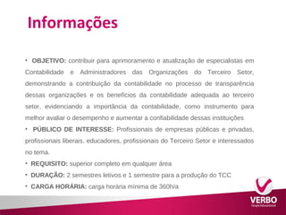 Informações 
• OBJETIVO: contribuir para aprimoramento e atualização de especialistas em 
Contabilidade e Administradores das Organizações do Terceiro Setor, 
demonstrando a contribuição da contabilidade no processo de transparência 
dessas organizações e os benefícios da contabilidade adequada ao terceiro 
setor, evidenciando a importância da contabilidade, como instrumento para 
melhor avaliar o desempenho e aumentar a confiabilidade dessas instituições 
• PÚBLICO DE INTERESSE: Profissionais de empresas públicas e privadas, 
profissionais liberais, educadores, profissionais do Terceiro Setor e interessados 
no tema. 
• REQUISITO: superior completo em qualquer área 
• DURAÇÃO: 2 semestres letivos e 1 semestre para a produção do TCC 
• CARGA HORÁRIA: carga horária mínima de 360h/a 
 