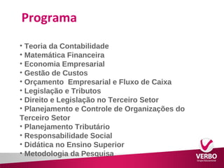 Programa 
• Teoria da Contabilidade 
• Matemática Financeira 
• Economia Empresarial 
• Gestão de Custos 
• Orçamento Empresarial e Fluxo de Caixa 
• Legislação e Tributos 
• Direito e Legislação no Terceiro Setor 
• Planejamento e Controle de Organizações do 
Terceiro Setor 
• Planejamento Tributário 
• Responsabilidade Social 
• Didática no Ensino Superior 
• Metodologia da Pesquisa 
 