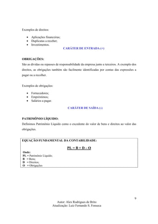 Autor: Alex Rodrigues de Brito
Atualização: Luiz Fernando S. Fonseca
9
Exemplos de direitos:
• Aplicações financeiras;
• Duplicatas a receber;
• Investimentos.
CARÁTER DE ENTRADA (+)
OBRIGAÇÕES:
São as dívidas ou repasses de responsabilidade da empresa junto a terceiros. A exemplo dos
direitos, as obrigações também são facilmente identificadas por contas das expressões a
pagar ou a recolher.
Exemplos de obrigações:
• Fornecedores;
• Empréstimos;
• Salários a pagar.
CARÁTER DE SAÍDA (-)
PATRIMÔNIO LÍQUIDO:
Definimos Patrimônio Líquido como o excedente do valor de bens e direitos ao valor das
obrigações.
EQUAÇÃO FUNDAMENTAL DA CONTABILIDADE:
PL = B + D – O
Onde:
PL = Patrimônio Líquido;
B = Bens;
D = Direitos;
O = Obrigações
 