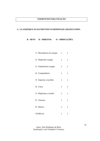 Autor: Alex Rodrigues de Brito
Atualização: Luiz Fernando S. Fonseca
10
EXERCÍCIOS PARA FIXAÇÃO
A. CLASSIFIQUE OS ELEMENTOS PATRIMONIAIS ABAIXO COMO:
B – BENS D – DIREITOS O – OBRIGAÇÕES.
1) Mercadorias em estoque ( )
2) Duplicatas a pagar ( )
3) Empréstimos a pagar ( )
4) Computadores ( )
5) Impostos a recolher ( )
6) Caixa ( )
7) Duplicatas a receber ( )
8) Terrenos ( )
9) Bancos ( )
10) Móveis ( )
 