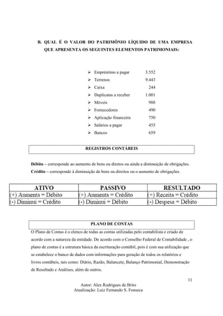 Autor: Alex Rodrigues de Brito
Atualização: Luiz Fernando S. Fonseca
11
B. QUAL É O VALOR DO PATRIMÔNIO LÍQUIDO DE UMA EMPRESA
QUE APRESENTA OS SEGUINTES ELEMENTOS PATRIMONIAIS:
Empréstimo a pagar 3.552
Terrenos 9.443
Caixa 244
Duplicatas a receber 1.001
Móveis 988
Fornecedores 490
Aplicação financeira 750
Salários a pagar 455
Bancos 659
REGISTROS CONTÁBEIS
Débito – corresponde ao aumento de bens ou diretos ou ainda a diminuição de obrigações.
Crédito – corresponde à diminuição de bens ou direitos ou o aumento de obrigações.
PLANO DE CONTAS
O Plano de Contas é o elenco de todas as contas utilizadas pelo contabilista e criado de
acordo com a natureza da entidade. De acordo com o Conselho Federal de Contabilidade , o
plano de contas é a estrutura básica da escrituração contábil, pois é com sua utilização que
se estabelece o banco de dados com informações para geração de todos os relatórios e
livros contábeis, tais como: Diário, Razão, Balancete, Balanço Patrimonial, Demonstração
de Resultado e Análises, além de outros.
 