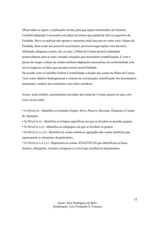 Autor: Alex Rodrigues de Brito
Atualização: Luiz Fernando S. Fonseca
12
Observadas as regras e explicações acima, para que sejam estruturadas um Sistema
Contábil adequado é necessário um plano de contas que atenda de fato os requisitos da
Entidade. Deve-se analisar não apenas o momento atual mas prever como será o futuro da
Entidade, bem como seu possível crescimento, possíveis negociações com terceiros,
tributação, despesas, custos, etc, ou seja, o Plano de Contas deverá contemplar
nomenclaturas para as mais variadas situações que necessitem contabilização. E com o
passar do tempo o plano de contas recebem adaptações necessárias em conformidade com
novos negócios ou fatos que possam ocorrer nesta Entidade.
De acordo com o Conselho Federal Contabilidade a função das contas no Plano de Contas
“tem como objetivo homogeneizar o sistema de escrituração, classificação dos documentos,
tratamento e análise dos resultados e dos fatos contábeis.
Assim, neste modelo, apresentamos um plano de contas de 5 (cinco graus) ou seja, com
cinco níveis onde:
• 1o Nível (x) - Identifica os Grandes Grupos Ativo, Passivo, Receitas, Despesas e Contas
de Apuração.
• 2o Nível (x.x) - Identifica os Grupos específicos em que se dividem os grandes grupos.
• 3o Nível (x.x.x) - Identifica os subgrupos em que se dividem os grupos.
• 4o Nível (x.x.x.x) - Identifica as contas sintéticas agregadas das contas analíticas que
representam os elementos do patrimônio.
• 5o Nível (x.x.x.x.x) - Representa as contas ANALÍTICAS que identificam os bens,
direitos, obrigações, receitas e despesas e o nível que receberá os lançamentos.
 
