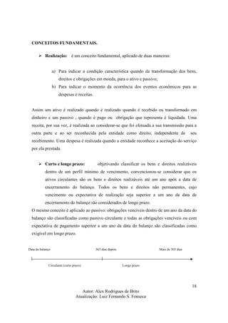 Autor: Alex Rodrigues de Brito
Atualização: Luiz Fernando S. Fonseca
18
CONCEITOS FUNDAMENTAIS.
Realização: é um conceito fundamental, aplicado de duas maneiras:
a) Para indicar a condição característica quando da transformação dos bens,
direitos e obrigações em moeda, para o ativo e passivo;
b) Para indicar o momento da ocorrência dos eventos econômicos para as
despesas e receitas.
Assim um ativo é realizado quando é realizado quando é recebido ou transformado em
dinheiro e um passivo , quando é pago ou obrigação que representa é liquidada. Uma
receita, por sua vez, é realizada ao considerar-se que foi efetuada a sua transmissão para a
outra parte e ao ser reconhecida pela entidade como direito, independente de seu
recebimento. Uma despesa é realizada quando a entidade reconhece a aceitação do serviço
por ela prestada.
Curto e longo prazo: objetivando classificar os bens e direitos realizáveis
dentro de um perfil mínimo de vencimento, convencionou-se considerar que os
ativos circulantes são os bens e direitos realizáveis até um ano após a data de
encerramento do balanço. Todos os bens e direitos não permanentes, cujo
vencimento ou expectativa de realização seja superior a um ano da data de
encerramento do balanço são considerados de longo prazo.
O mesmo conceito é aplicado ao passivo: obrigações vencíveis dentro de um ano da data do
balanço são classificadas como passivo circulante e todas as obrigações vencíveis ou com
expectativa de pagamento superior a um ano da data do balanço são classificadas como
exigível em longo prazo.
Data do balanço 365 dias depois Mais de 365 dias
Circulante (curto prazo) Longo prazo
 