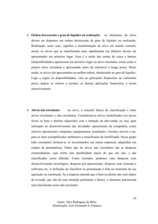 Autor: Alex Rodrigues de Brito
Atualização: Luiz Fernando S. Fonseca
19
Ordem decrescente e grau de liquidez ou realização: os elementos do ativo
devem ser dispostos em ordem decrescente de grau de liquidez ou realização.
Realização, neste caso, significa a transformação do ativo em moeda corrente;
assim, os ativos que se transformam mais rapidamente em dinheiro devem ser
apresentados em primeiro lugar. Essa é a razão das contas de caixa e bancos
(disponibilidades) aparecerem em primeiro lugar no ativo circulante, assim como o
próprio ativo circulante e apresentado antes do realizável a longo prazo. Desse
modo, os ativos são apresentados na melhor ordem, obedecendo ao grau de liquidez.
Logo a seguir às disponibilidades, vem as aplicações financeiras de curtíssimo
prazo, depois os valores a receber, as demais aplicações financeiras, e assim
sucessivamente.
Ativos não circulante: no ativo, o conceito básico de classificação é entre
ativos circulantes e não circulantes. Consideram-se ativos imobilizados (ou ativos
fixos) os bens e direitos adquiridos com a intenção de não-venda, ou seja, para
utilização no desenvolvimento das atividades operacionais da companhia, como
imóveis operacionais, máquinas, equipamentos, instalações, veículos, moveis e etc,
para os itens exemplificados atribuímos a classificação de imobilizado. Nesse grupo
(não circulante) incluem-se os investimentos em outras empresas, adquiridos em
caráter de permanência. Outro tipo de ativos não circulantes são as despesas
extraordinárias, cujo efeito tem durabilidade maior do que um ano, e são
classificadas como diferido. Como exemplo, podemos citar despesas com
desenvolvimento tecnológico, despesas pré-operacionais, despesas com sistemas e
softwares etc. A definição de classificar no permanente é feita no momento de sua
aquisição ou construção. Se a empresa entende que o bem ou direito não será objeto
de revenda, que não há essa intenção preliminar e básica, o elemento patrimonial
será classificado como não circulante.
 