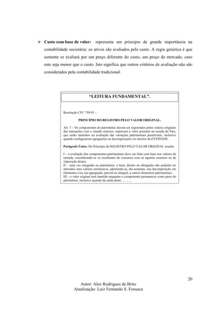 Autor: Alex Rodrigues de Brito
Atualização: Luiz Fernando S. Fonseca
20
Custo com base de valor: representa um principio de grande importância na
contabilidade societária: os ativos são avaliados pelo custo. A regra genérica é que
somente se avaliará por um preço diferente do custo, um preço de mercado, caso
este seja menor que o custo. Isto significa que outros critérios de avaliação não são
considerados pela contabilidade tradicional.
“LEITURA FUNDAMENTAL”.
Resolução CFC 750/93 –
PRINCÍPIO DO REGISTRO PELO VALOR ORIGINAL.
Art. 7 – Os componentes do patrimônio devem ser registrados pelos valores originais
das transações com o mundo exterior, expressos a valor presente na moeda do País,
que serão mantidos na avaliação das variações patrimoniais posteriores, inclusive
quando configurarem agregações ou decomposições no interior da ENTIDADE.
Parágrafo Único. Do Princípio do REGISTRO PELO VALOR ORIGINAL resulta:
I – a avaliação dos componentes patrimoniais deve ser feita com base nos valores de
entrada, considerando-se os resultantes do consenso com os agentes externos ou da
imposição destes;
II – uma vez integrado no patrimônio, o bem, direito ou obrigação não poderão ter
alterados seus valores extrínsecos, admitindo-se, tão-somente, sua decomposição em
elementos e/ou sua agregação, parcial ou integral, a outros elementos patrimoniais;
III – o valor original será mantido enquanto o componente permanecer como parte do
patrimônio, inclusive quando da saída deste; ... ... ...
 