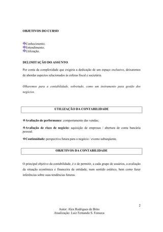 Autor: Alex Rodrigues de Brito
Atualização: Luiz Fernando S. Fonseca
2
OBJETIVOS DO CURSO
Conhecimento;
Entendimento;
Utilização.
DELIMITAÇÃO DO ASSUNTO
Por conta da complexidade que exigiria a dedicação de um espaço exclusivo, deixaremos
de abordar aspectos relacionados às esferas fiscal e societária.
Olharemos para a contabilidade, sobretudo, como um instrumento para gestão dos
negócios.
UTILIZAÇÃO DA CONTABILIDADE
Avaliação de performance: comportamento das vendas;
Avaliação de risco de negócio: aquisição de empresas / abertura de conta bancária
pessoal.
Continuidade: perspectiva futura para o negócio / evento subseqüente.
OBJETIVOS DA CONTABILIDADE
O principal objetivo da contabilidade, é o de permitir, a cada grupo de usuários, a avaliação
da situação econômica e financeira da entidade, num sentido estático, bem como fazer
inferências sobre suas tendências futuras.
 