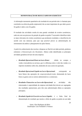 Autor: Alex Rodrigues de Brito
Atualização: Luiz Fernando S. Fonseca
29
DEMONSTRAÇÃO DE RESULTADOS DO EXERCÍCIO
A informação meramente quantitativa do resultado de um período não é o bastante para
conclusões na esfera da gestão empresarial; tão ou mais importante do que saber quanto
foi ganho é saber como foi ganho.
O resultado das atividades resulta de uma grande variedade de eventos econômicos,
cada um com seu processo de geração de ganho ou perda. É necessário identificar todos
os tipos relevantes de eventos econômicos que produzem resultados e classificá-los de
acordo com sua natureza, para que seja possível prover as administrações de
instrumentos de análise e planejamento de ações futuras.
A partir do conhecimento das receitas e despesas ao final de um dado período, podemos
estruturar a Demonstração dos Resultados. Abaixo estão identificadas as principais
atividades geradoras de lucro de uma empresa:
Resultado Operacional Bruto ou Lucro Bruto: obtido na compra e
venda e mercadorias ou serviços, que é a diferença entre o valor das vendas e os
impostos incidentes sobre elas, deduzidos de seus custos de aquisição;
Resultado Operacional Líquido ou Lucro Operacional: corresponde ao
lucro básico das operações de compra/produção/venda, diminuindo do lucro
bruto os gastos com os setores administrativos e comerciais;
Resultados Financeiros ou Lucro não Operacional: as atividades não
relacionadas à especialidade da empresa (atividade-fim) devem ser segregadas
dos resultados operacionais, pois têm uma administração alheia as operações
principais;
Resultado Líquido do Exercício ou Lucro Líquido: é a linha final da
demonstração do resultado que mostra o efeito de ganho ou perda em um dado
 