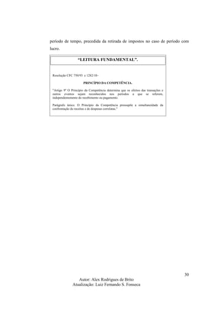 Autor: Alex Rodrigues de Brito
Atualização: Luiz Fernando S. Fonseca
30
período de tempo, precedida da retirada de impostos no caso de período com
lucro.
“LEITURA FUNDAMENTAL”.
Resolução CFC 750/93 e 1282/10–
PRINCÍPIO DA COMPETÊNCIA.
"Artigo 9º O Princípio da Competência determina que os efeitos das transações e
outros eventos sejam reconhecidos nos períodos a que se referem,
independentemente do recebimento ou pagamento.
Parágrafo único. O Princípio da Competência pressupõe a simultaneidade da
confrontação de receitas e de despesas correlatas."
 