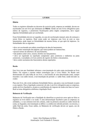 Autor: Alex Rodrigues de Brito
Atualização: Luiz Fernando S. Fonseca
38
LIVROS
Diário
Todos os registros efetuados no decorrer do exercício pela, empresa ou entidade, devem ser
escriturados em um livro que chamamos de Diário. Sendo um dos livros obrigatórios para
efeitos de registros, e posteriores fiscalizações pelos órgãos competentes, deve seguir
algumas formalidades para ser escriturado.
Essas formalidades devem ser seguidas, no caso de escrituração manual, antes de começar a
serem feitos os registros. Hoje como pode ser impresso este livro já com os seus
lançamentos, pode seguir as formalidades da mesma forma, só que após de impresso. As
formalidades são as seguintes:
• deve ser escriturado em ordem cronológica de data do lançamento;
• deve conter numeração das páginas, que nunca podem ser manuscritas;
• possuir termos de abertura e de encerramento;
• não podem conter erros, rasuras, borrões nos lançamentos;
• deve ser registrado na repartição competente: para comércios e indústrias na junta
comercial, e sociedades civil em cartório de registro de títulos e documentos.
• deve conter assinatura dos funcionários destas repartições.
Razão
Este livro tem por finalidade informar a movimentação de cada conta escriturada no livro
Diário. Ele seguira a mesma ordem cronológica que o Livro Diário. No Razão será
demonstrado em cada folha de seu livro, o movimento de uma determinada conta, sempre
trazendo o seu saldo inicial, a movimentação do período e o saldo final, sendo devedor ou
credor.
Para este livro, não existe nenhuma formalidade básica, seja para a sua escrituração ou para
o seu registro. Para a legislação comercial, ele não é um livro obrigatório para as empresas,
sendo um livro facultativo, já para os contribuintes do imposto de renda com base no Lucro
Real se torna obrigatório conforme a legislação fiscal.
Balancete de Verificação
Balancete de Verificação tem a finalidade de identificar os possíveis erros após ter feito os
registros no livro diário e no razão. É uma demonstração facultativa para as empresas ou
entidades, e a sua estrutura terá três colunas, onde na primeira encontra-se saldo inicial da
conta, na Segunda a movimentação (a débito e a crédito) do referido período e na terceira, o
saldo final da conta. Esses saldos, no Balancete de verificação devem ser iguais, aos do
Diário e Razão.
 