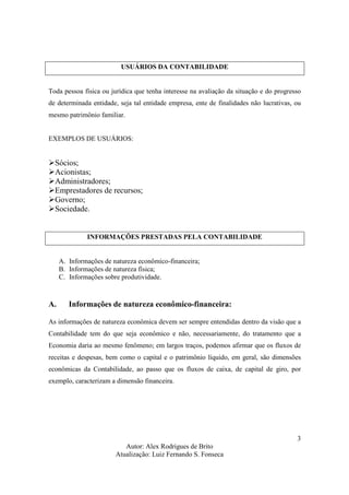 Autor: Alex Rodrigues de Brito
Atualização: Luiz Fernando S. Fonseca
3
USUÁRIOS DA CONTABILIDADE
Toda pessoa física ou jurídica que tenha interesse na avaliação da situação e do progresso
de determinada entidade, seja tal entidade empresa, ente de finalidades não lucrativas, ou
mesmo patrimônio familiar.
EXEMPLOS DE USUÁRIOS:
Sócios;
Acionistas;
Administradores;
Emprestadores de recursos;
Governo;
Sociedade.
INFORMAÇÕES PRESTADAS PELA CONTABILIDADE
A. Informações de natureza econômico-financeira;
B. Informações de natureza física;
C. Informações sobre produtividade.
A. Informações de natureza econômico-financeira:
As informações de natureza econômica devem ser sempre entendidas dentro da visão que a
Contabilidade tem do que seja econômico e não, necessariamente, do tratamento que a
Economia daria ao mesmo fenômeno; em largos traços, podemos afirmar que os fluxos de
receitas e despesas, bem como o capital e o patrimônio líquido, em geral, são dimensões
econômicas da Contabilidade, ao passo que os fluxos de caixa, de capital de giro, por
exemplo, caracterizam a dimensão financeira.
 