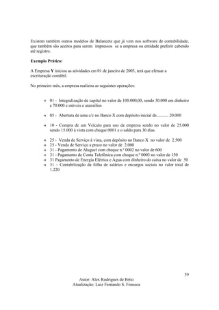 Autor: Alex Rodrigues de Brito
Atualização: Luiz Fernando S. Fonseca
39
Existem também outros modelos de Balancete que já vem nos software de contabilidade,
que também são aceitos para serem impressos se a empresa ou entidade preferir cabendo
até registro.
Exemplo Prático:
A Empresa Y iniciou as atividades em 01 de janeiro de 2003, terá que efetuar a
escrituração contábil.
No primeiro mês, a empresa realizou as seguintes operações:
01 - Integralização de capital no valor de 100.000,00, sendo 30.000 em dinheiro
e 70.000 e móveis e utensílios
05 - Abertura de uma c/c no Banco X com depósito inicial de........... 20.000
10 - Compra de um Veículo para uso da empresa sendo no valor de 25.000
sendo 15.000 à vista com cheque 0001 e o saldo para 30 dias.
25 - Venda de Serviço à vista, com depósito no Banco X no valor de 2.500
25 - Venda de Serviço a prazo no valor de 2.000
31 - Pagamento de Aluguel com cheque n.º 0002 no valor de 600
31 - Pagamento de Conta Telefônica com cheque n.º 0003 no valor de 150
31 Pagamento de Energia Elétrica e Água com dinheiro do caixa no valor de 50
31 – Contabilização da folha de salários e encargos sociais no valor total de
1.220
 