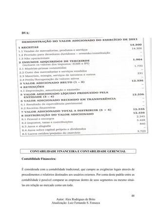Autor: Alex Rodrigues de Brito
Atualização: Luiz Fernando S. Fonseca
48
DVA:
CONTABILIDADE FINANCEIRA E CONTABILIDADE GERENCIAL
Contabilidade Financeira:
É considerada com a contabilidade tradicional, que cumpre as exigências legais através de
procedimentos e relatórios destinados aos usuários externos. Por conta deste padrão entre as
contabilidade é possível comparar as empresas dentro de seus segmentos ou mesmo situá-
las em relação ao mercado como um todo.
 
