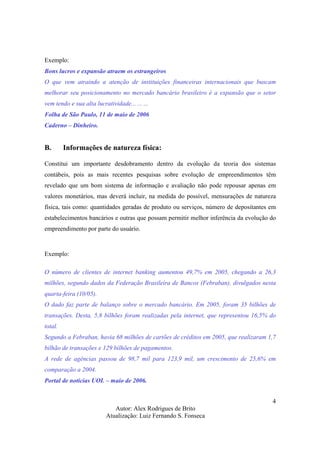 Autor: Alex Rodrigues de Brito
Atualização: Luiz Fernando S. Fonseca
4
Exemplo:
Bons lucros e expansão atraem os estrangeiros
O que vem atraindo a atenção de instituições financeiras internacionais que buscam
melhorar seu posicionamento no mercado bancário brasileiro é a expansão que o setor
vem tendo e sua alta lucratividade... ... ...
Folha de São Paulo, 11 de maio de 2006
Caderno – Dinheiro.
B. Informações de natureza física:
Constitui um importante desdobramento dentro da evolução da teoria dos sistemas
contábeis, pois as mais recentes pesquisas sobre evolução de empreendimentos têm
revelado que um bom sistema de informação e avaliação não pode repousar apenas em
valores monetários, mas deverá incluir, na medida do possível, mensurações de natureza
física, tais como: quantidades geradas de produto ou serviços, número de depositantes em
estabelecimentos bancários e outras que possam permitir melhor inferência da evolução do
empreendimento por parte do usuário.
Exemplo:
O número de clientes de internet banking aumentou 49,7% em 2005, chegando a 26,3
milhões, segundo dados da Federação Brasileira de Bancos (Febraban), divulgados nesta
quarta-feira (10/05).
O dado faz parte de balanço sobre o mercado bancário. Em 2005, foram 35 bilhões de
transações. Desta, 5,8 bilhões foram realizadas pela internet, que representou 16,5% do
total.
Segundo a Febraban, havia 68 milhões de cartões de créditos em 2005, que realizaram 1,7
bilhão de transações e 129 bilhões de pagamentos.
A rede de agências passou de 98,7 mil para 123,9 mil, um crescimento de 25,6% em
comparação a 2004.
Portal de notícias UOL – maio de 2006.
 