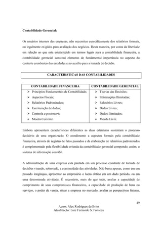 Autor: Alex Rodrigues de Brito
Atualização: Luiz Fernando S. Fonseca
49
Contabilidade Gerencial:
Os usuários internos das empresas, não necessitas especificamente dos relatórios formais,
ou legalmente exigidos para avaliação dos negócios. Desta maneira, por conta da liberdade
em relação ao que esta estabelecido em termos legais para a contabilidade financeira, a
contabilidade gerencial constitui elemento de fundamental importância no aspecto do
controle econômico das entidades e no auxilio para a tomada de decisão.
CARACTERISTICAS DAS CONTABILIDADES
CONTABILIDADE FINANCEIRA CONTABILIDADE GERENCIAL
Princípios Fundamentais de Contabilidade;
Aspectos Fiscais;
Relatórios Padronizados;
Escrituração de dados;
Controle a posteriori;
Moeda Corrente.
Teorias das Decisões;
Informações Ilimitadas;
Relatórios Livres;
Dados Livres;
Dados Ilimitados;
Moeda Livre.
Embora apresentem características diferentes as duas estruturas sustentam o processo
decisório de uma organização. O atendimento a aspectos formais pela contabilidade
financeira, através do registro de fatos passados e da elaboração de relatórios padronizados
é complementado pela flexibilidade oriunda da contabilidade gerencial compondo, assim, o
sistema de informação contábil.
A administração de uma empresa esta pautada em um processo constante de tomada de
decisões visando, sobretudo, a continuidade das atividades. Não basta apenas, como em um
passado longínquo, apresentar ao empresário o lucro obtido em um dado período, ou em
uma determinada atividade. É necessário, mais do que tudo, avaliar a capacidade de
cumprimento de seus compromissos financeiros, a capacidade de produção de bens ou
serviços, o poder de venda, situar a empresa no mercado, avaliar as perspectivas futuras,
 
