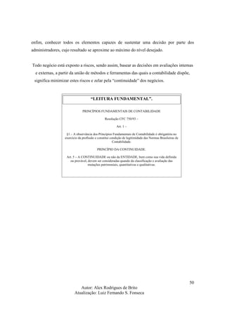 Autor: Alex Rodrigues de Brito
Atualização: Luiz Fernando S. Fonseca
50
enfim, conhecer todos os elementos capazes de sustentar uma decisão por parte dos
administradores, cujo resultado se aproxime ao máximo do nível desejado.
Todo negócio está exposto a riscos, sendo assim, basear as decisões em avaliações internas
e externas, a partir da união de métodos e ferramentas das quais a contabilidade dispõe,
significa minimizar estes riscos e zelar pela “continuidade” dos negócios.
“LEITURA FUNDAMENTAL”.
PRINCÍPIOS FUNDAMENTAIS DE CONTABILIDADE
Resolução CFC 750/93 –
Art. 1 –
§1 – A observância dos Princípios Fundamentais de Contabilidade é obrigatória no
exercício da profissão e constitui condição de legitimidade das Normas Brasileiras de
Contabilidade.
PRINCÍPIO DA CONTINUIDADE.
Art. 5 – A CONTINUIDADE ou não da ENTIDADE, bem como sua vida definida
ou provável, devem ser consideradas quando da classificação e avaliação das
mutações patrimoniais, quantitativas e qualitativas.
 