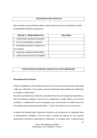 Autor: Alex Rodrigues de Brito
Atualização: Luiz Fernando S. Fonseca
51
ATIVIDADE PARA FIXAÇÃO
Para as práticas ou procedimentos abaixo, aponte qual recurso seria utilizado pelo usuário
(contabilidade financeira ou gerencial):
PRÁTICA / PROCEDIMENTO RECURSO
1 – Administrador medindo desempenho
2 – Governo fiscalizando as empresas
3 – Sociedade escolhendo as empresas de
sua confiança
4 – empresário tomando decisões diárias
5 – Auditor desenvolvendo seus trabalhos
GESTÃO DOS NEGÓCIOS ATRAVÉS DA CONTABILIDADE
Desempenho das atividades.
Gestão, corresponde ao ato de administrar que por sua vez só é possível quando relacionada
a algo que conhecemos. Como pode ser possível administrar algo quando não conhecemos
as verdades a respeito dele?
Na esfera empresarial não é diferente; as decisões devem ter como propósitos primordiais, a
busca de melhores resultados. O que nos leva a decidir algo visando melhor o nível de uma
atividade é o conhecimento de seu desempenho, que somente pode ser medido através de
um conjunto de procedimentos denominado : “Análise das Demonstrações Financeiras”.
A análise das demonstrações financeiras constitui-se em um processo de meditação sobre
os demonstrativos contábeis, a fim de avaliar a situação da empresa em seus aspectos
operacionais, econômicos, patrimoniais e financeiros. A avaliação sobre a empresa busca
 