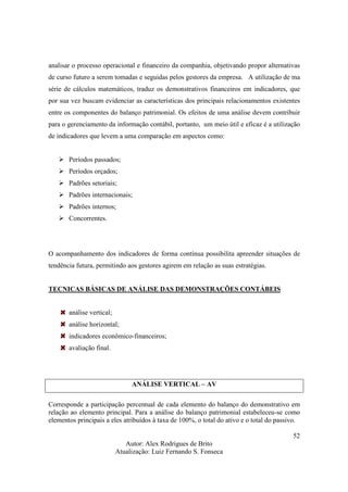 Autor: Alex Rodrigues de Brito
Atualização: Luiz Fernando S. Fonseca
52
analisar o processo operacional e financeiro da companhia, objetivando propor alternativas
de curso futuro a serem tomadas e seguidas pelos gestores da empresa. A utilização de ma
série de cálculos matemáticos, traduz os demonstrativos financeiros em indicadores, que
por sua vez buscam evidenciar as características dos principais relacionamentos existentes
entre os componentes do balanço patrimonial. Os efeitos de uma análise devem contribuir
para o gerenciamento da informação contábil, portanto, um meio útil e eficaz é a utilização
de indicadores que levem a uma comparação em aspectos como:
Períodos passados;
Períodos orçados;
Padrões setoriais;
Padrões internacionais;
Padrões internos;
Concorrentes.
O acompanhamento dos indicadores de forma contínua possibilita apreender situações de
tendência futura, permitindo aos gestores agirem em relação as suas estratégias.
TECNICAS BÁSICAS DE ANÁLISE DAS DEMONSTRAÇÕES CONTÁBEIS
análise vertical;
análise horizontal;
indicadores econômico-financeiros;
avaliação final.
ANÁLISE VERTICAL – AV
Corresponde a participação percentual de cada elemento do balanço do demonstrativo em
relação ao elemento principal. Para a análise do balanço patrimonial estabeleceu-se como
elementos principais a eles atribuídos à taxa de 100%, o total do ativo e o total do passivo.
 