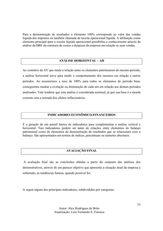 Autor: Alex Rodrigues de Brito
Atualização: Luiz Fernando S. Fonseca
53
Para a demonstração de resultados o elemento 100% corresponde ao valor das vendas
liquida dos impostos ou também chamada de receita operacional líquida. A atribuição como
elemento principal para a receita liquida operacional possibilita o conhecimento através da
análise da DRE da estrutura de custos e despesas da empresa em relação as suas vendas.
ANÁLISE HORIZONTAL – AH
Ao contrário da AV que mede a relação entre os elementos patrimoniais do mesmo período,
a análise horizontal serve para medir o comportamento dos mesmos em relação a outros
períodos. Ao assumirmos a taxa de 100% para todos os elementos do período base,
conseguimos mediar a evolução ou diminuição de cada um em relação aos demais períodos
analisados. Vale lembrar que esta análise é considerada nominal, já que sua base é a moeda
corrente sem a retirada dos efeitos inflacionários.
INDICADORES ECONÔMICO-FINANCEIROS
É a geração de um painel básico de indicadores para complementar a análise vertical e
horizontal. Tais indicadores podem ser tanto de relações entre elementos do balanço
patrimonial como de elementos da demonstração de resultados que se relacionam com o
balanço. São apresentados em termos de índices, percentuais ou números absolutos.
AVALIAÇÃO FINAL
A avaliação final são as conclusões obtidas a partir do conjunto das análises dos
demonstrativos, através de um parecer objetivo que apresenta a situação atual da empresa e
sobretudo, as tendências futuras, quando possível for.
A seguir alguns dos principais indicadores, subdivididos por categorias:
 