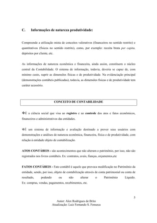 Autor: Alex Rodrigues de Brito
Atualização: Luiz Fernando S. Fonseca
5
C. Informações de natureza produtividade:
Compreende a utilização mista de conceitos valorativos (financeiros no sentido restrito) e
quantitativos (físicos no sentido restrito), como, por exemplo: receita bruta per capita,
depósitos por cliente, etc.
As informações de natureza econômica e financeira, ainda assim, constituem o núcleo
central da Contabilidade. O sistema de informação, todavia, deveria se capaz de, com
mínimo custo, suprir as dimensões físicas e de produtividade. Na evidenciação principal
(demonstrações contábeis publicadas), todavia, as dimensões físicas e de produtividade tem
caráter acessório.
CONCEITO DE CONTABILIDADE
É a ciência social que visa ao registro e ao controle dos atos e fatos econômicos,
financeiros e administrativos das entidades.
É um sistema de informação e avaliação destinado a prover seus usuários com
demonstrações e análises de natureza econômica, financeira, física e de produtividade, com
relação à entidade objeto de contabilização.
ATOS CONTÁBEIS - são acontecimentos que não alteram o patrimônio, por isso, não são
registrados nos livros contábeis. Ex: contratos, avais, fianças, orçamentos,etc
FATOS CONTÁBEIS - Fato contábil é aquele que provoca modificação no Patrimônio da
entidade, sendo, por isso, objeto de contabilização através de conta patrimonial ou conta de
resultado, podendo ou não alterar o Patrimônio Líquido.
Ex: compras, vendas, pagamentos, recebimentos, etc.
 