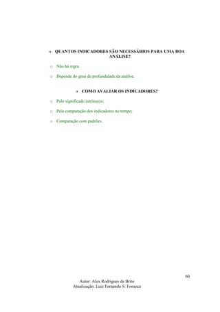 Autor: Alex Rodrigues de Brito
Atualização: Luiz Fernando S. Fonseca
60
QUANTOS INDICADORES SÃO NECESSÁRIOS PARA UMA BOA
ANÁLISE?
o Não há regra.
o Depende do grau de profundidade da análise.
COMO AVALIAR OS INDICADORES?
o Pelo significado intrínseco;
o Pela comparação dos indicadores no tempo;
o Comparação com padrões.
 