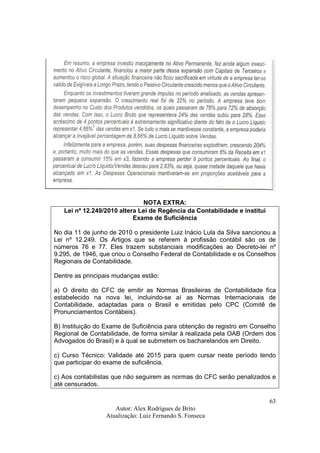 Autor: Alex Rodrigues de Brito
Atualização: Luiz Fernando S. Fonseca
63
NOTA EXTRA:
Lei nº 12.249/2010 altera Lei de Regência da Contabilidade e institui
Exame de Suficiência
No dia 11 de junho de 2010 o presidente Luiz Inácio Lula da Silva sancionou a
Lei nº 12.249. Os Artigos que se referem à profissão contábil são os de
números 76 e 77. Eles trazem substanciais modificações ao Decreto-lei nº
9.295, de 1946, que criou o Conselho Federal de Contabilidade e os Conselhos
Regionais de Contabilidade.
Dentre as principais mudanças estão:
a) O direito do CFC de emitir as Normas Brasileiras de Contabilidade fica
estabelecido na nova lei, incluindo-se aí as Normas Internacionais de
Contabilidade, adaptadas para o Brasil e emitidas pelo CPC (Comitê de
Pronunciamentos Contábeis).
B) Instituição do Exame de Suficiência para obtenção de registro em Conselho
Regional de Contabilidade, de forma similar à realizada pela OAB (Ordem dos
Advogados do Brasil) e à qual se submetem os bacharelandos em Direito.
c) Curso Técnico: Validade até 2015 para quem cursar neste período tendo
que participar do exame de suficiência.
c) Aos contabilistas que não seguirem as normas do CFC serão penalizados e
até censurados.
 