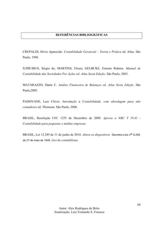 Autor: Alex Rodrigues de Brito
Atualização: Luiz Fernando S. Fonseca
64
REFERÊNCIAS BIBLIOGRÁFICAS
CREPALDI, Silvio Aparecido. Contabilidade Gerencial – Teoria e Prática ed. Atlas. São
Paulo, 1998.
IUDÍCIBUS, Sérgio de; MARTINS, Eliseu; GELBCKE, Ernesto Rubens. Manual de
Contabilidade das Sociedades Por Ações ed. Atlas Sexta Edição. São Paulo, 2003.
MATARAZZO, Dante C. Análise Financeira de Balanços ed. Atlas Sexta Edição. São
Paulo,2003.
PADOVANE, Luiz Clóvis. Introdução à Contabilidade, com abordagem para não
contadores ed. Thomson. São Paulo, 2006.
BRASIL, Resolução CFC 1255 de Dezembro de 2009. Aprova a NBC T 19.41 -
Contabilidade para pequenas e médias empresas.
BRASIL, Lei 12.249 de 11 de junho de 2010. Altera os dispositivos Decretos-Leis n
os
9.295,
de 27 de maio de 1946. (Lei do contabilista).
 