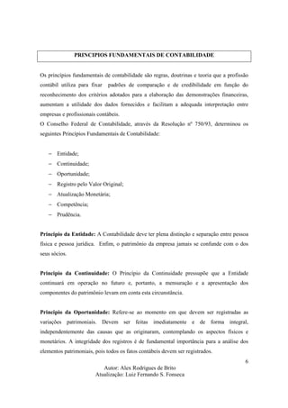 Autor: Alex Rodrigues de Brito
Atualização: Luiz Fernando S. Fonseca
6
PRINCIPIOS FUNDAMENTAIS DE CONTABILIDADE
Os princípios fundamentais de contabilidade são regras, doutrinas e teoria que a profissão
contábil utiliza para fixar padrões de comparação e de credibilidade em função do
reconhecimento dos critérios adotados para a elaboração das demonstrações financeiras,
aumentam a utilidade dos dados fornecidos e facilitam a adequada interpretação entre
empresas e profissionais contábeis.
O Conselho Federal de Contabilidade, através da Resolução nº 750/93, determinou os
seguintes Princípios Fundamentais de Contabilidade:
− Entidade;
− Continuidade;
− Oportunidade;
− Registro pelo Valor Original;
− Atualização Monetária;
− Competência;
− Prudência.
Principio da Entidade: A Contabilidade deve ter plena distinção e separação entre pessoa
física e pessoa jurídica. Enfim, o patrimônio da empresa jamais se confunde com o dos
seus sócios.
Principio da Continuidade: O Princípio da Continuidade pressupõe que a Entidade
continuará em operação no futuro e, portanto, a mensuração e a apresentação dos
componentes do patrimônio levam em conta esta circunstância.
Principio da Oportunidade: Refere-se ao momento em que devem ser registradas as
variações patrimoniais. Devem ser feitas imediatamente e de forma integral,
independentemente das causas que as originaram, contemplando os aspectos físicos e
monetários. A integridade dos registros é de fundamental importância para a análise dos
elementos patrimoniais, pois todos os fatos contábeis devem ser registrados.
 