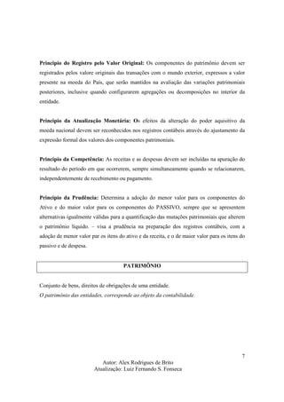 Autor: Alex Rodrigues de Brito
Atualização: Luiz Fernando S. Fonseca
7
Principio do Registro pelo Valor Original: Os componentes do patrimônio devem ser
registrados pelos valore originais das transações com o mundo exterior, expressos a valor
presente na moeda do País, que serão mantidos na avaliação das variações patrimoniais
posteriores, inclusive quando configurarem agregações ou decomposições no interior da
entidade.
Principio da Atualização Monetária: Os efeitos da alteração do poder aquisitivo da
moeda nacional devem ser reconhecidos nos registros contábeis através do ajustamento da
expressão formal dos valores dos componentes patrimoniais.
Principio da Competência: As receitas e as despesas devem ser incluídas na apuração do
resultado do período em que ocorrerem, sempre simultaneamente quando se relacionarem,
independentemente de recebimento ou pagamento.
Principio da Prudência: Determina a adoção do menor valor para os componentes do
Ativo e do maior valor para os componentes do PASSIVO, sempre que se apresentem
alternativas igualmente válidas para a quantificação das mutações patrimoniais que alterem
o patrimônio líquido. – visa a prudência na preparação dos registros contábeis, com a
adoção de menor valor par os itens do ativo e da receita, e o de maior valor para os itens do
passivo e de despesa.
PATRIMÔNIO
Conjunto de bens, direitos de obrigações de uma entidade.
O patrimônio das entidades, corresponde ao objeto da contabilidade.
 