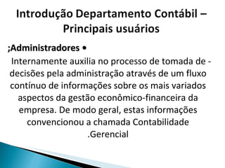 •  Administradores; - Internamente auxilia no processo de tomada de decisões pela administração através de um fluxo contínuo de informações sobre os mais variados aspectos da gestão econômico-financeira da empresa. De modo geral, estas informações convencionou a chamada Contabilidade Gerencial. 