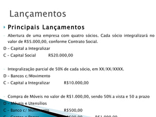 Principais Lançamentos Abertura de uma empresa com quatro sócios. Cada sócio integralizará no valor de R$5.000,00, conforme Contrato Social. D – Capital a Integralizar C – Capital Social R$20.000,00 Integralização parcial de 50% de cada sócio, em XX/XX/XXXX. D – Bancos c/Movimento C – Capital a Integralizar  R$10.000,00 Compra de Móveis no valor de R$1.000,00, sendo 50% a vista e 50 a prazo D – Móveis e Utensílios C – Banco c/ Movimento R$500,00 C – Contas a Pagar R$500,00 R$1.000,00 