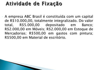 Atividade de Fixação A empresa ABC Brasil é constituída com um capital de R$10.000,00, totalmente integralizado. Do valor total, R$5.000,00 depositado em Banco; R$2.000,00 em Móveis; R$2.000,00 em Estoque de Mercadorias; R$500,00 em gastos com pintura; R$500,00 em Material de escritório. 