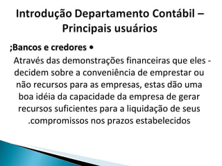 •  Bancos e credores;   - Através das demonstrações financeiras que eles decidem sobre a conveniência de emprestar ou não recursos para as empresas, estas dão uma boa idéia da capacidade da empresa de gerar recursos suficientes para a liquidação de seus compromissos nos prazos estabelecidos. 