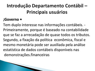 •  Governo; - Tem duplo interesse nas informações contábeis. Primeiramente, porque é baseado na contabilidade que se faz a arrecadação de quase todos os tributos. Segundo, a fixação da política  econômica, fiscal e mesmo monetária pode ser auxiliada pela análise estatística de dados contábeis disponíveis nas demonstrações  financeiras. 