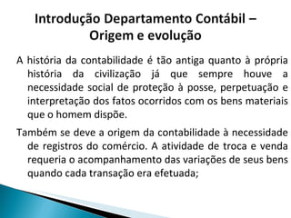 A história da contabilidade é tão antiga quanto à própria história da civilização já que sempre houve a necessidade social de proteção à posse, perpetuação e interpretação dos fatos ocorridos com os bens materiais que o homem dispõe. Também se deve a origem da contabilidade à necessidade de registros do comércio. A atividade de troca e venda requeria o acompanhamento das variações de seus bens quando cada transação era efetuada; 