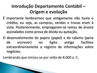 É importante lembrarmos que antigamente não havia o crédito, ou seja, as compras, vendas e trocas eram à vista. Posteriormente, empregaram-se ramos de árvore assinalados como prova de dívida ou quitação.  O desenvolvimento do papiro (papel) e do cálamo (pena de escrever) no Egito antigo facilitou extraordinariamente o registro de informações sobre negócios. Lembrando que iniciou-se por volta de 8.000 a. C. 