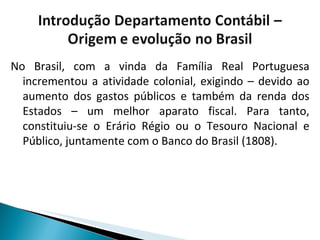 No Brasil, com a vinda da Família Real Portuguesa incrementou a atividade colonial, exigindo – devido ao aumento dos gastos públicos e também da renda dos Estados – um melhor aparato fiscal. Para tanto, constituiu-se o Erário Régio ou o Tesouro Nacional e Público, juntamente com o Banco do Brasil (1808). 