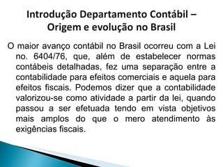 O maior avanço contábil no Brasil ocorreu com a Lei no. 6404/76, que, além de estabelecer normas contábeis detalhadas, fez uma separação entre a contabilidade para efeitos comerciais e aquela para efeitos fiscais. Podemos dizer que a contabilidade valorizou-se como atividade a partir da lei, quando passou a ser efetuada tendo em vista objetivos mais amplos do que o mero atendimento às exigências fiscais. 