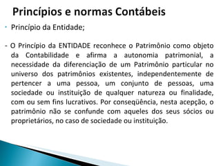 Princípio da Entidade; -  O Princípio da ENTIDADE reconhece o Patrimônio como objeto da Contabilidade e afirma a autonomia patrimonial, a necessidade da diferenciação de um Patrimônio particular no universo dos patrimônios existentes, independentemente de pertencer a uma pessoa, um conjunto de pessoas, uma sociedade ou instituição de qualquer natureza ou finalidade, com ou sem fins lucrativos. Por conseqüência, nesta acepção, o patrimônio não se confunde com aqueles dos seus sócios ou proprietários, no caso de sociedade ou instituição. 