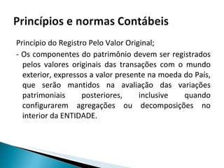 Princípio do Registro Pelo Valor Original; - Os componentes do patrimônio devem ser registrados pelos valores originais das transações com o mundo exterior, expressos a valor presente na moeda do País, que serão mantidos na avaliação das variações patrimoniais posteriores, inclusive quando configurarem agregações ou decomposições no interior da ENTIDADE. 