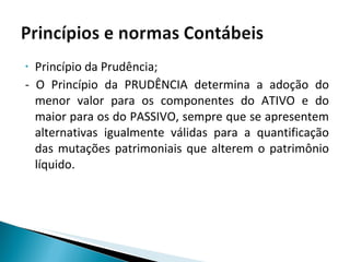 Princípio da Prudência; - O Princípio da PRUDÊNCIA determina a adoção do menor valor para os componentes do ATIVO e do maior para os do PASSIVO, sempre que se apresentem alternativas igualmente válidas para a quantificação das mutações patrimoniais que alterem o patrimônio líquido. 