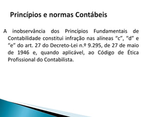 A inobservância dos Princípios Fundamentais de Contabilidade constitui infração nas alíneas “c”, “d” e “e” do art. 27 do Decreto-Lei n.º 9.295, de 27 de maio de 1946 e, quando aplicável, ao Código de Ética Profissional do Contabilista. 