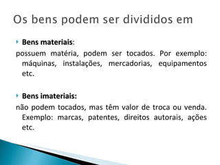 Bens materiais :  possuem matéria, podem ser tocados. Por exemplo: máquinas, instalações, mercadorias, equipamentos etc. Bens imateriais:   não podem tocados, mas têm valor de troca ou venda. Exemplo: marcas, patentes, direitos autorais, ações etc. 
