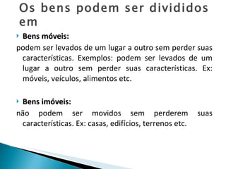 Bens móveis: podem ser levados de um lugar a outro sem perder suas características. Exemplos: podem ser levados de um lugar a outro sem perder suas características. Ex: móveis, veículos, alimentos etc. Bens imóveis:   não podem ser movidos sem perderem suas características. Ex: casas, edifícios, terrenos etc. Os bens podem ser divididos em  