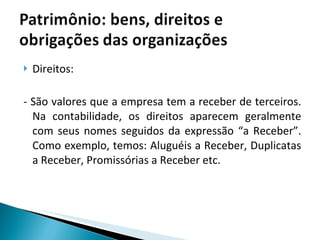 Direitos: - São valores que a empresa tem a receber de terceiros. Na contabilidade, os direitos aparecem geralmente com seus nomes seguidos da expressão “a Receber”. Como exemplo, temos: Aluguéis a Receber, Duplicatas a Receber, Promissórias a Receber etc. 